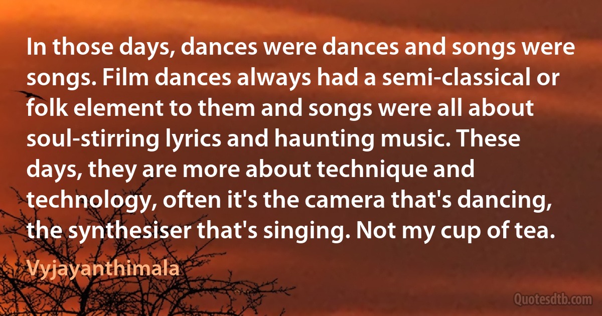 In those days, dances were dances and songs were songs. Film dances always had a semi-classical or folk element to them and songs were all about soul-stirring lyrics and haunting music. These days, they are more about technique and technology, often it's the camera that's dancing, the synthesiser that's singing. Not my cup of tea. (Vyjayanthimala)