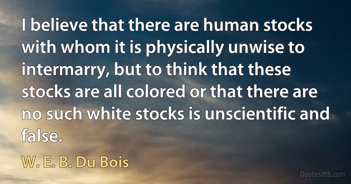 I believe that there are human stocks with whom it is physically unwise to intermarry, but to think that these stocks are all colored or that there are no such white stocks is unscientific and false. (W. E. B. Du Bois)