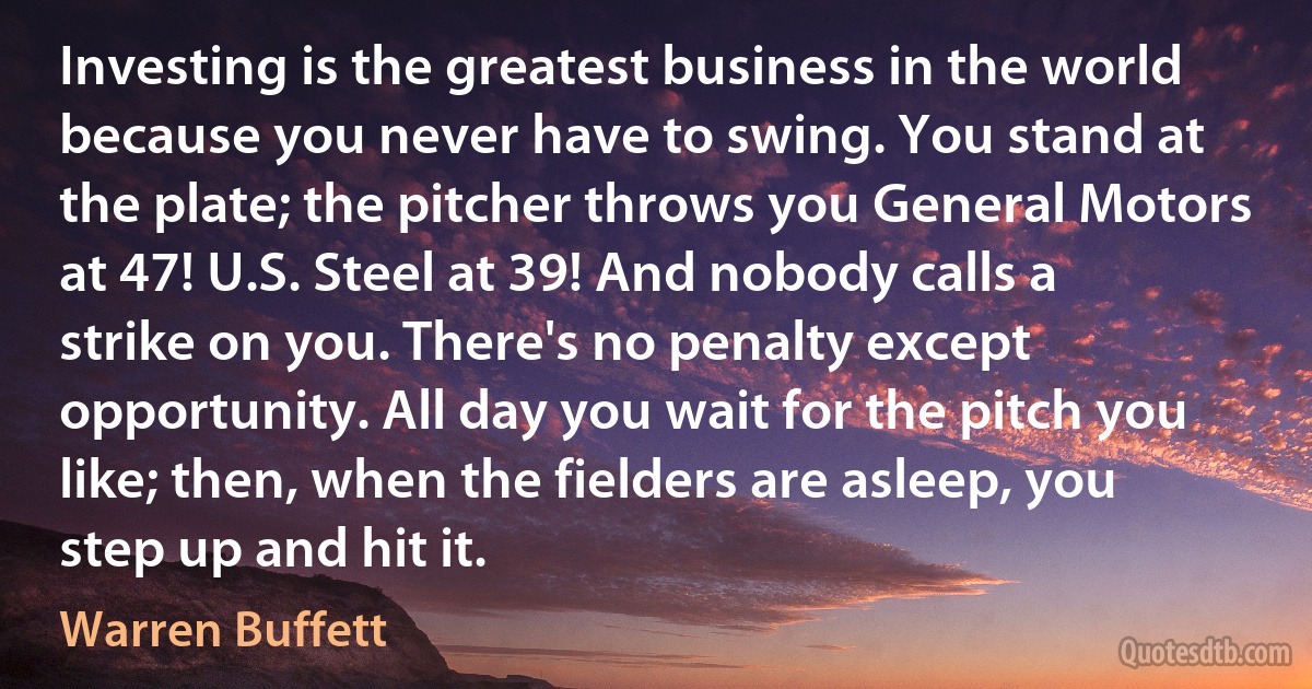 Investing is the greatest business in the world because you never have to swing. You stand at the plate; the pitcher throws you General Motors at 47! U.S. Steel at 39! And nobody calls a strike on you. There's no penalty except opportunity. All day you wait for the pitch you like; then, when the fielders are asleep, you step up and hit it. (Warren Buffett)