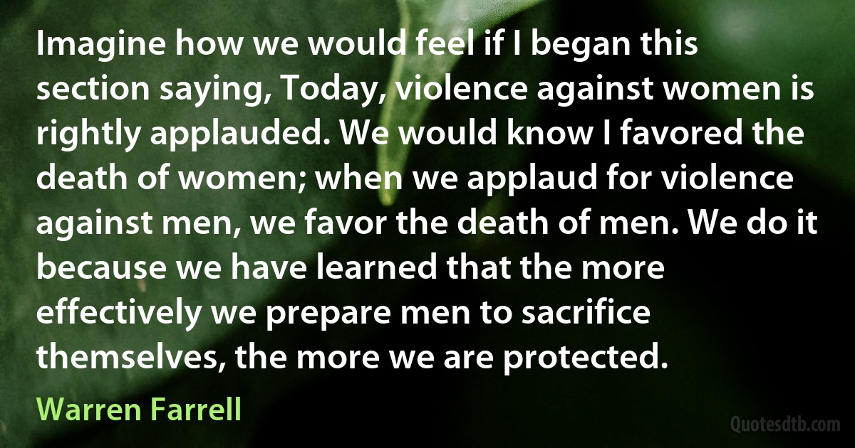 Imagine how we would feel if I began this section saying, Today, violence against women is rightly applauded. We would know I favored the death of women; when we applaud for violence against men, we favor the death of men. We do it because we have learned that the more effectively we prepare men to sacrifice themselves, the more we are protected. (Warren Farrell)