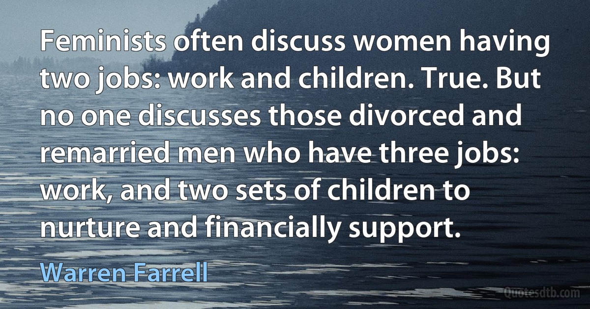 Feminists often discuss women having two jobs: work and children. True. But no one discusses those divorced and remarried men who have three jobs: work, and two sets of children to nurture and financially support. (Warren Farrell)