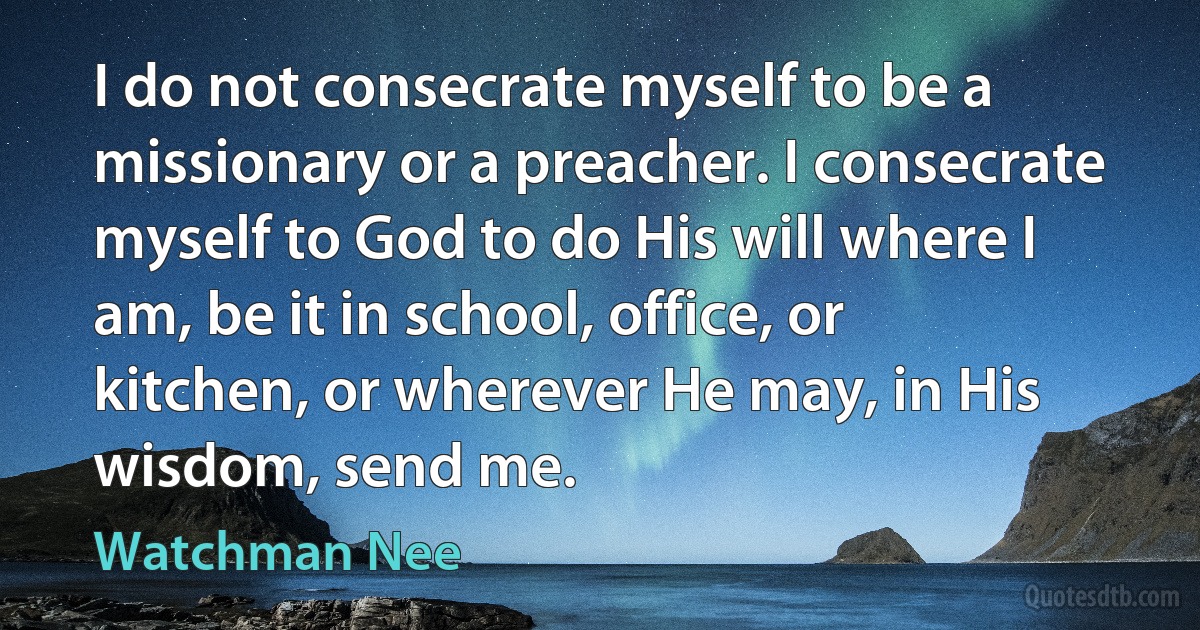 I do not consecrate myself to be a missionary or a preacher. I consecrate myself to God to do His will where I am, be it in school, office, or kitchen, or wherever He may, in His wisdom, send me. (Watchman Nee)