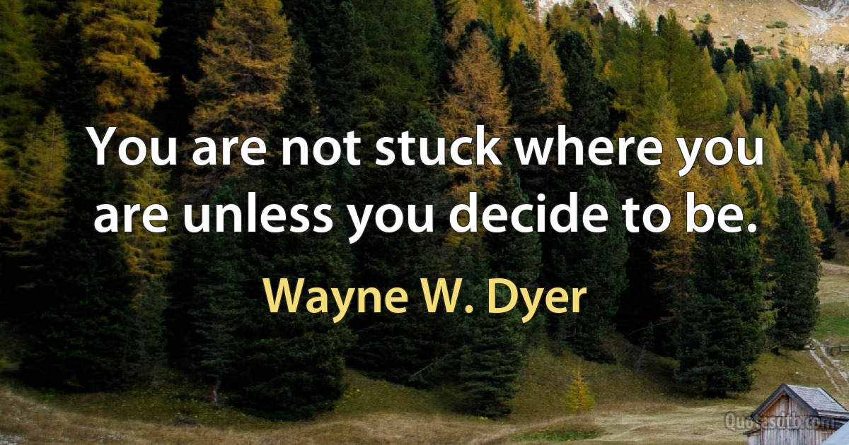 You are not stuck where you are unless you decide to be. (Wayne W. Dyer)