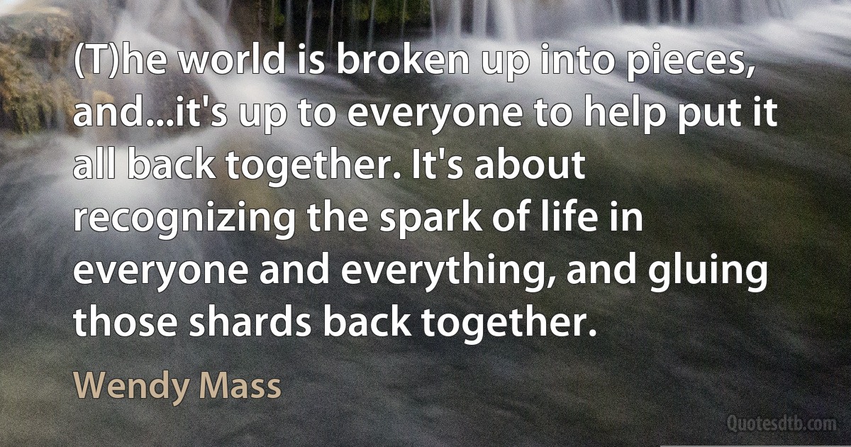 (T)he world is broken up into pieces, and...it's up to everyone to help put it all back together. It's about recognizing the spark of life in everyone and everything, and gluing those shards back together. (Wendy Mass)