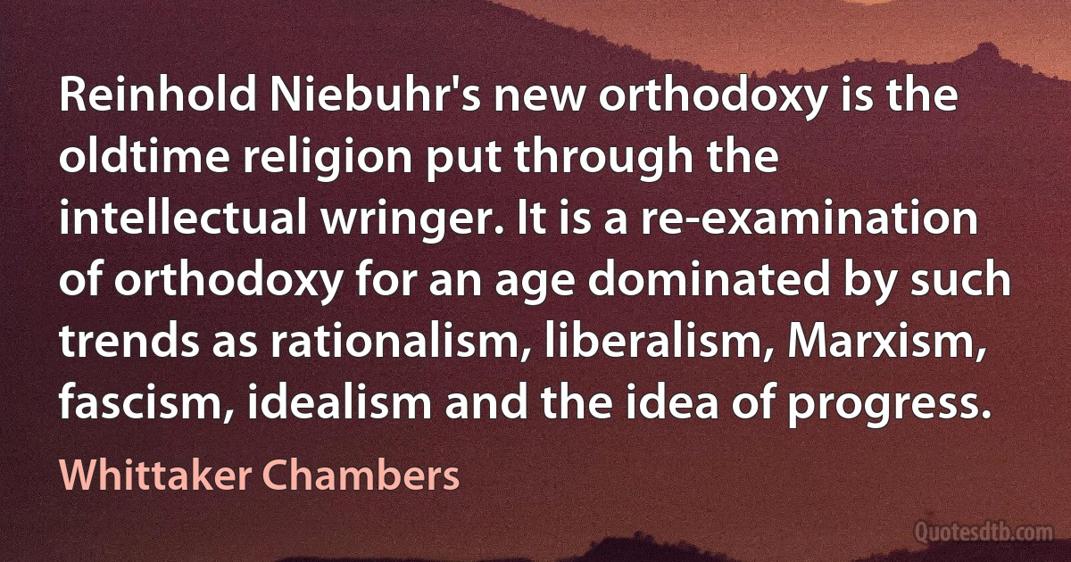 Reinhold Niebuhr's new orthodoxy is the oldtime religion put through the intellectual wringer. It is a re-examination of orthodoxy for an age dominated by such trends as rationalism, liberalism, Marxism, fascism, idealism and the idea of progress. (Whittaker Chambers)