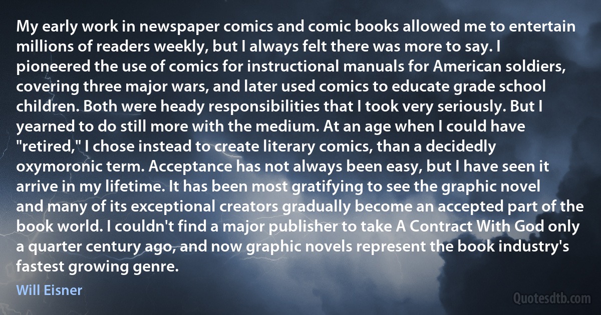 My early work in newspaper comics and comic books allowed me to entertain millions of readers weekly, but I always felt there was more to say. I pioneered the use of comics for instructional manuals for American soldiers, covering three major wars, and later used comics to educate grade school children. Both were heady responsibilities that I took very seriously. But I yearned to do still more with the medium. At an age when I could have "retired," I chose instead to create literary comics, than a decidedly oxymoronic term. Acceptance has not always been easy, but I have seen it arrive in my lifetime. It has been most gratifying to see the graphic novel and many of its exceptional creators gradually become an accepted part of the book world. I couldn't find a major publisher to take A Contract With God only a quarter century ago, and now graphic novels represent the book industry's fastest growing genre. (Will Eisner)