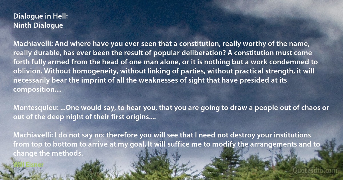 Dialogue in Hell:
Ninth Dialogue

Machiavelli: And where have you ever seen that a constitution, really worthy of the name, really durable, has ever been the result of popular deliberation? A constitution must come forth fully armed from the head of one man alone, or it is nothing but a work condemned to oblivion. Without homogeneity, without linking of parties, without practical strength, it will necessarily bear the imprint of all the weaknesses of sight that have presided at its composition....

Montesquieu: ...One would say, to hear you, that you are going to draw a people out of chaos or out of the deep night of their first origins....

Machiavelli: I do not say no: therefore you will see that I need not destroy your institutions from top to bottom to arrive at my goal. It will suffice me to modify the arrangements and to change the methods. (Will Eisner)