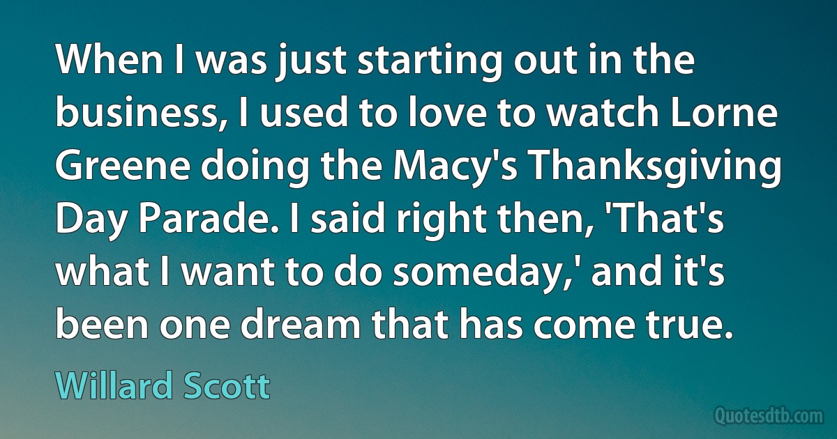 When I was just starting out in the business, I used to love to watch Lorne Greene doing the Macy's Thanksgiving Day Parade. I said right then, 'That's what I want to do someday,' and it's been one dream that has come true. (Willard Scott)