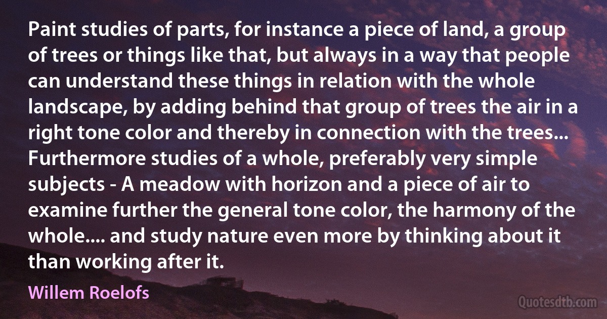 Paint studies of parts, for instance a piece of land, a group of trees or things like that, but always in a way that people can understand these things in relation with the whole landscape, by adding behind that group of trees the air in a right tone color and thereby in connection with the trees... Furthermore studies of a whole, preferably very simple subjects - A meadow with horizon and a piece of air to examine further the general tone color, the harmony of the whole.... and study nature even more by thinking about it than working after it. (Willem Roelofs)