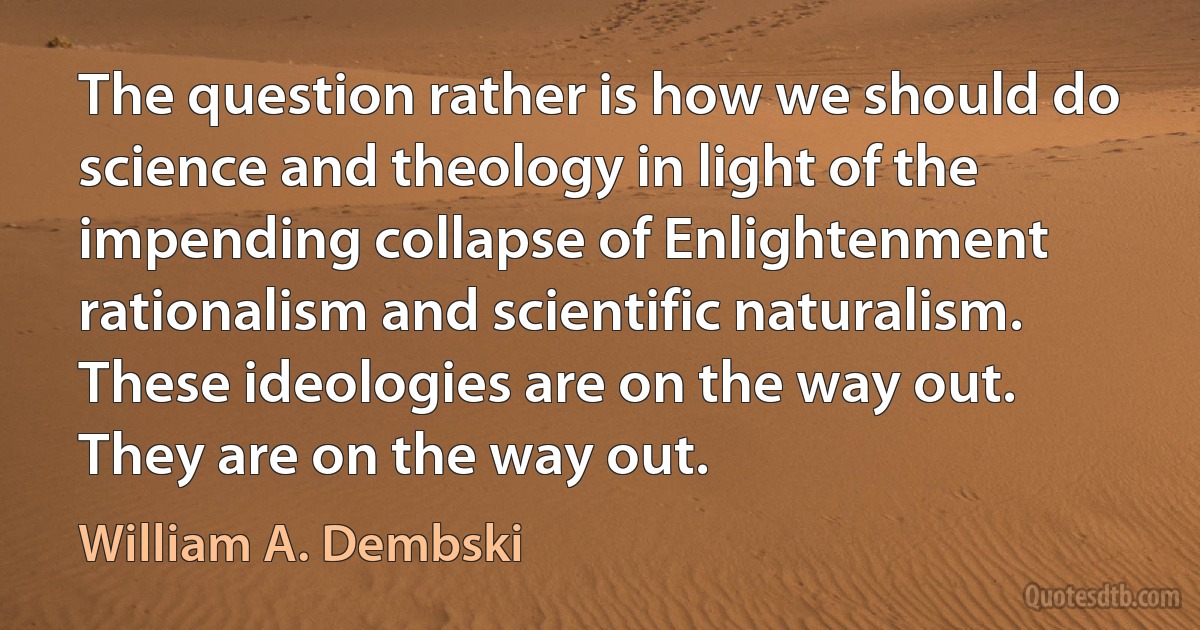 The question rather is how we should do science and theology in light of the impending collapse of Enlightenment rationalism and scientific naturalism. These ideologies are on the way out. They are on the way out. (William A. Dembski)