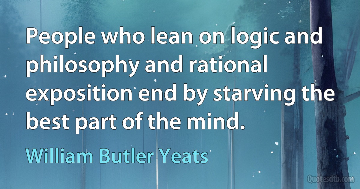 People who lean on logic and philosophy and rational exposition end by starving the best part of the mind. (William Butler Yeats)