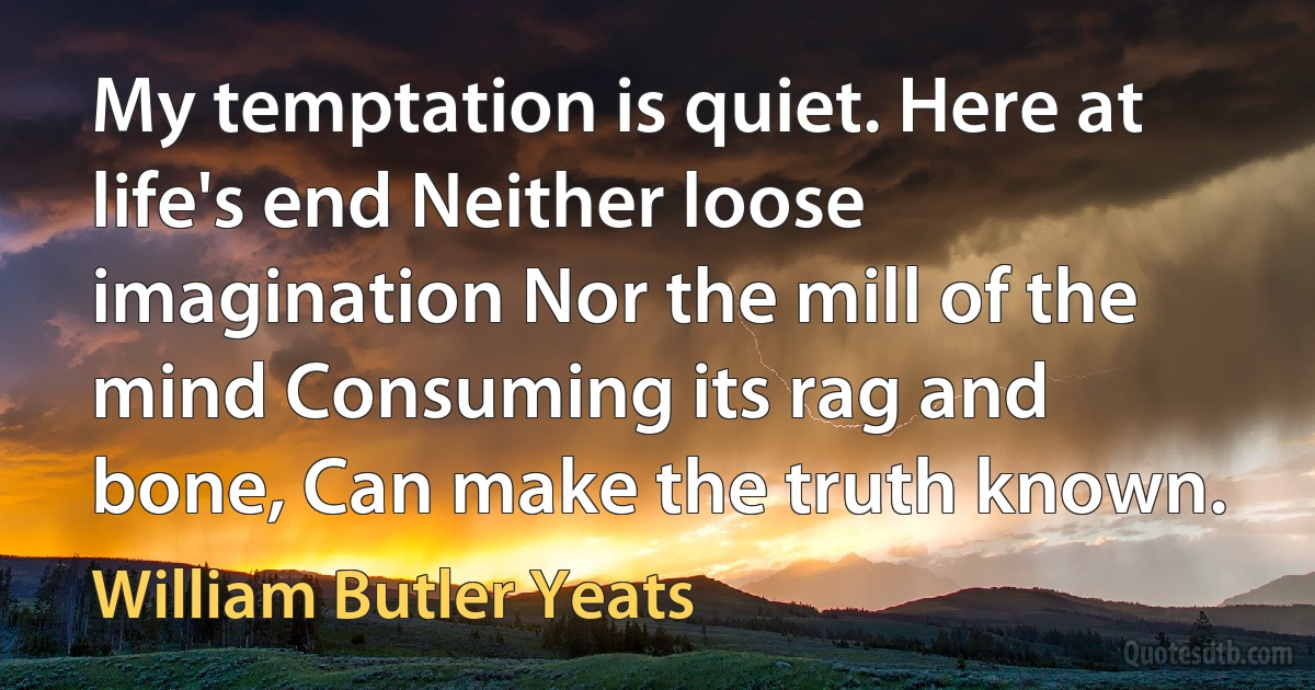 My temptation is quiet. Here at life's end Neither loose imagination Nor the mill of the mind Consuming its rag and bone, Can make the truth known. (William Butler Yeats)