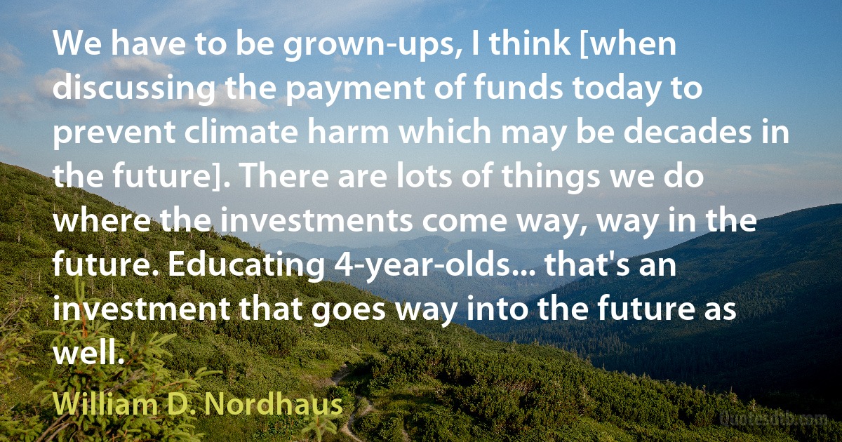 We have to be grown-ups, I think [when discussing the payment of funds today to prevent climate harm which may be decades in the future]. There are lots of things we do where the investments come way, way in the future. Educating 4-year-olds... that's an investment that goes way into the future as well. (William D. Nordhaus)