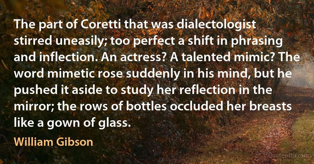 The part of Coretti that was dialectologist stirred uneasily; too perfect a shift in phrasing and inflection. An actress? A talented mimic? The word mimetic rose suddenly in his mind, but he pushed it aside to study her reflection in the mirror; the rows of bottles occluded her breasts like a gown of glass. (William Gibson)