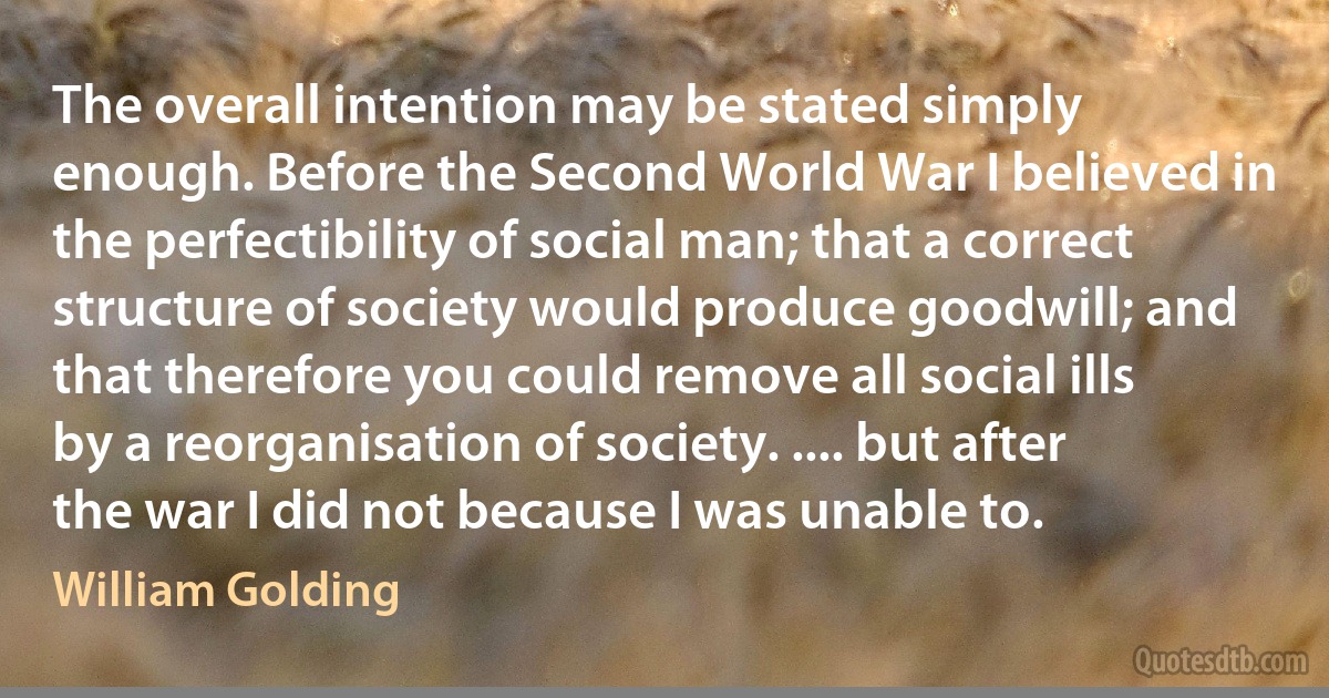 The overall intention may be stated simply enough. Before the Second World War I believed in the perfectibility of social man; that a correct structure of society would produce goodwill; and that therefore you could remove all social ills by a reorganisation of society. .... but after the war I did not because I was unable to. (William Golding)