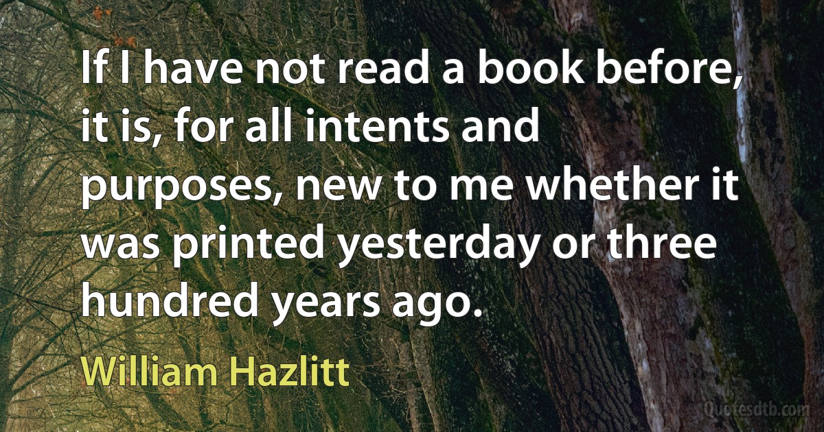 If I have not read a book before, it is, for all intents and purposes, new to me whether it was printed yesterday or three hundred years ago. (William Hazlitt)