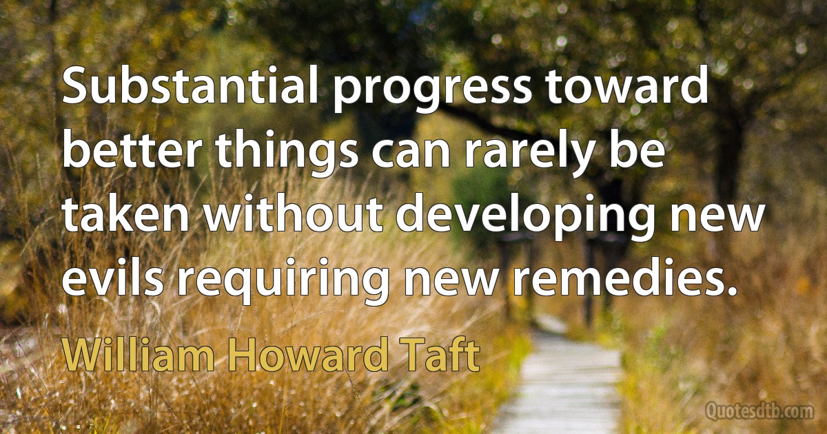 Substantial progress toward better things can rarely be taken without developing new evils requiring new remedies. (William Howard Taft)