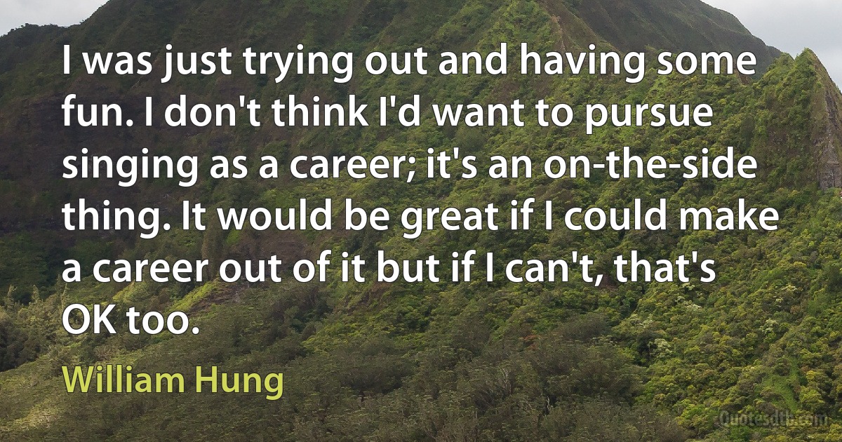 I was just trying out and having some fun. I don't think I'd want to pursue singing as a career; it's an on-the-side thing. It would be great if I could make a career out of it but if I can't, that's OK too. (William Hung)