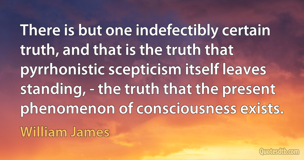 There is but one indefectibly certain truth, and that is the truth that pyrrhonistic scepticism itself leaves standing, - the truth that the present phenomenon of consciousness exists. (William James)