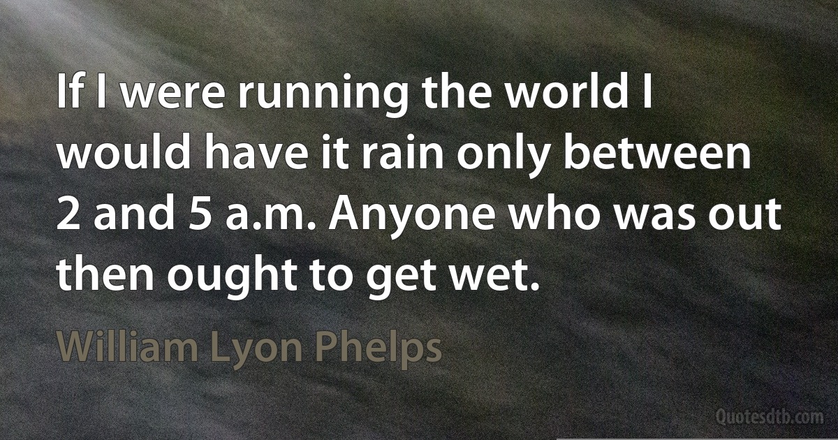 If I were running the world I would have it rain only between 2 and 5 a.m. Anyone who was out then ought to get wet. (William Lyon Phelps)