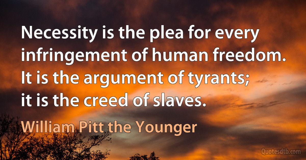 Necessity is the plea for every infringement of human freedom. It is the argument of tyrants; it is the creed of slaves. (William Pitt the Younger)