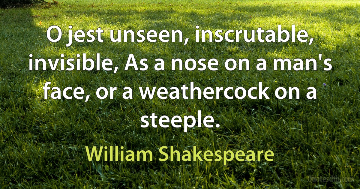 O jest unseen, inscrutable, invisible, As a nose on a man's face, or a weathercock on a steeple. (William Shakespeare)