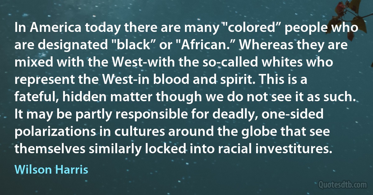 In America today there are many "colored” people who are designated "black” or "African.” Whereas they are mixed with the West-with the so-called whites who represent the West-in blood and spirit. This is a fateful, hidden matter though we do not see it as such. It may be partly responsible for deadly, one-sided polarizations in cultures around the globe that see themselves similarly locked into racial investitures. (Wilson Harris)