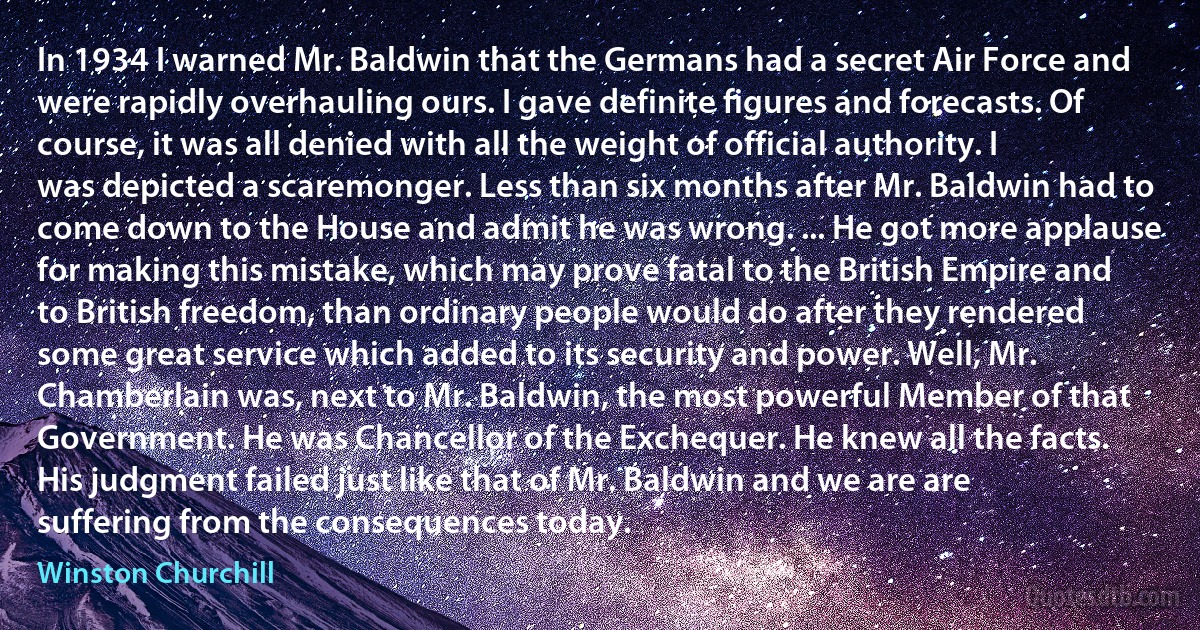 In 1934 I warned Mr. Baldwin that the Germans had a secret Air Force and were rapidly overhauling ours. I gave definite figures and forecasts. Of course, it was all denied with all the weight of official authority. I was depicted a scaremonger. Less than six months after Mr. Baldwin had to come down to the House and admit he was wrong. ... He got more applause for making this mistake, which may prove fatal to the British Empire and to British freedom, than ordinary people would do after they rendered some great service which added to its security and power. Well, Mr. Chamberlain was, next to Mr. Baldwin, the most powerful Member of that Government. He was Chancellor of the Exchequer. He knew all the facts. His judgment failed just like that of Mr. Baldwin and we are are suffering from the consequences today. (Winston Churchill)