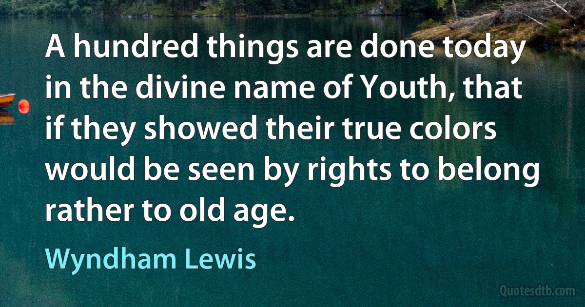 A hundred things are done today in the divine name of Youth, that if they showed their true colors would be seen by rights to belong rather to old age. (Wyndham Lewis)