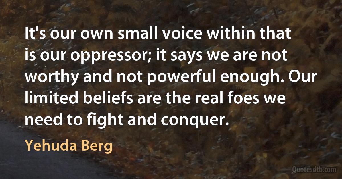 It's our own small voice within that is our oppressor; it says we are not worthy and not powerful enough. Our limited beliefs are the real foes we need to fight and conquer. (Yehuda Berg)