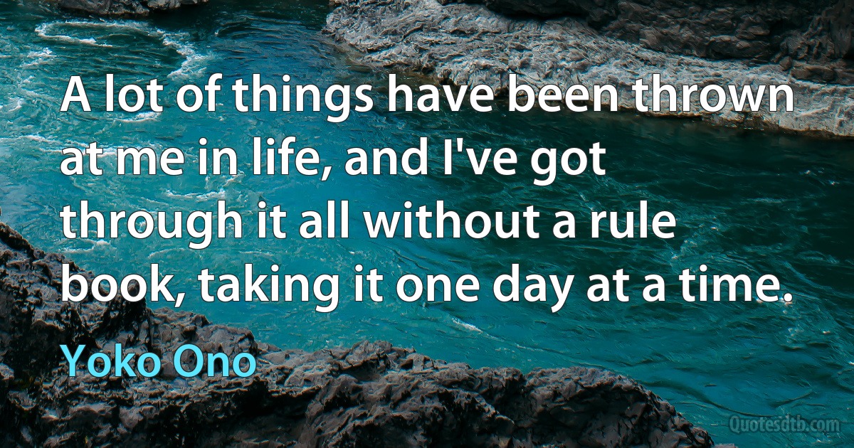 A lot of things have been thrown at me in life, and I've got through it all without a rule book, taking it one day at a time. (Yoko Ono)