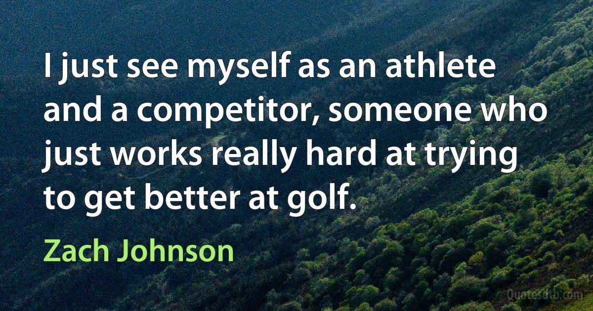 I just see myself as an athlete and a competitor, someone who just works really hard at trying to get better at golf. (Zach Johnson)