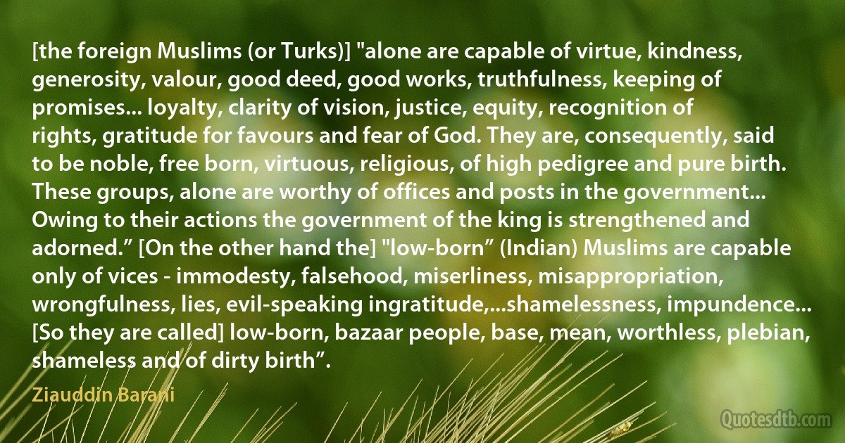 [the foreign Muslims (or Turks)] "alone are capable of virtue, kindness, generosity, valour, good deed, good works, truthfulness, keeping of promises... loyalty, clarity of vision, justice, equity, recognition of rights, gratitude for favours and fear of God. They are, consequently, said to be noble, free born, virtuous, religious, of high pedigree and pure birth. These groups, alone are worthy of offices and posts in the government... Owing to their actions the government of the king is strengthened and adorned.” [On the other hand the] "low-born” (Indian) Muslims are capable only of vices - immodesty, falsehood, miserliness, misappropriation, wrongfulness, lies, evil-speaking ingratitude,...shamelessness, impundence... [So they are called] low-born, bazaar people, base, mean, worthless, plebian, shameless and of dirty birth”. (Ziauddin Barani)