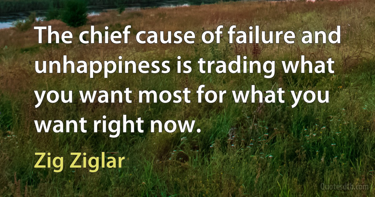 The chief cause of failure and unhappiness is trading what you want most for what you want right now. (Zig Ziglar)