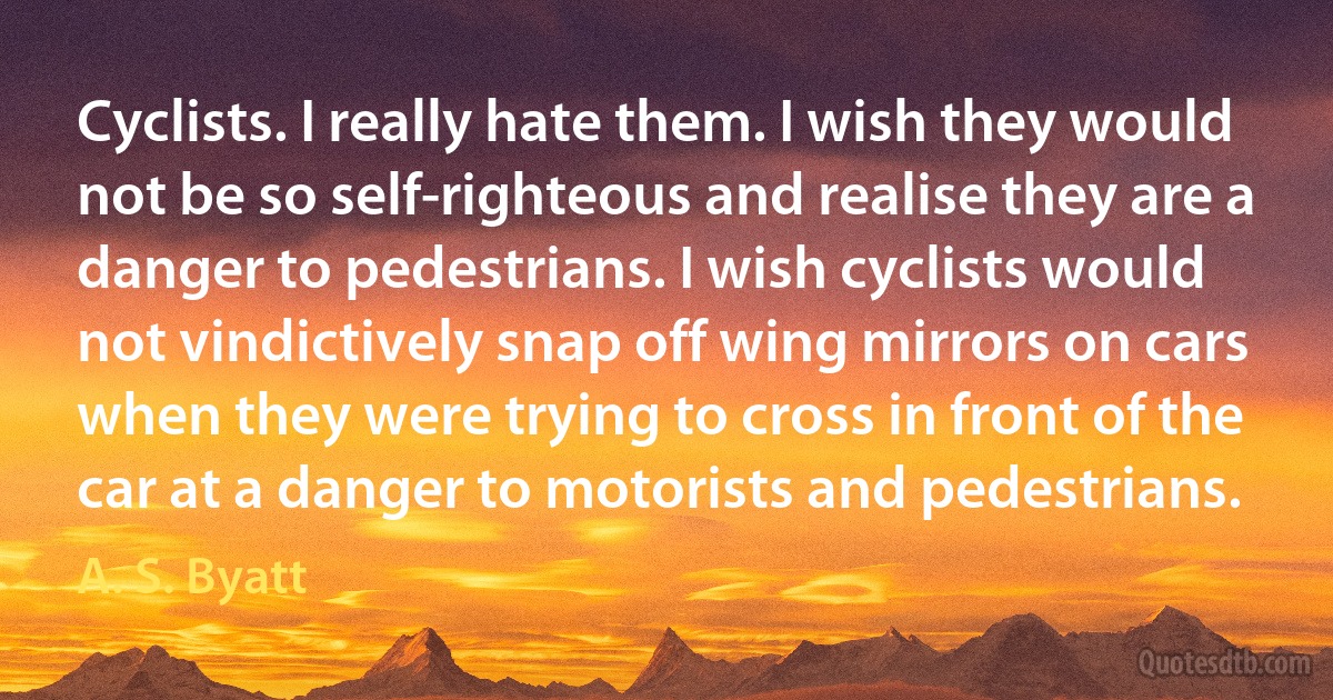 Cyclists. I really hate them. I wish they would not be so self-righteous and realise they are a danger to pedestrians. I wish cyclists would not vindictively snap off wing mirrors on cars when they were trying to cross in front of the car at a danger to motorists and pedestrians. (A. S. Byatt)