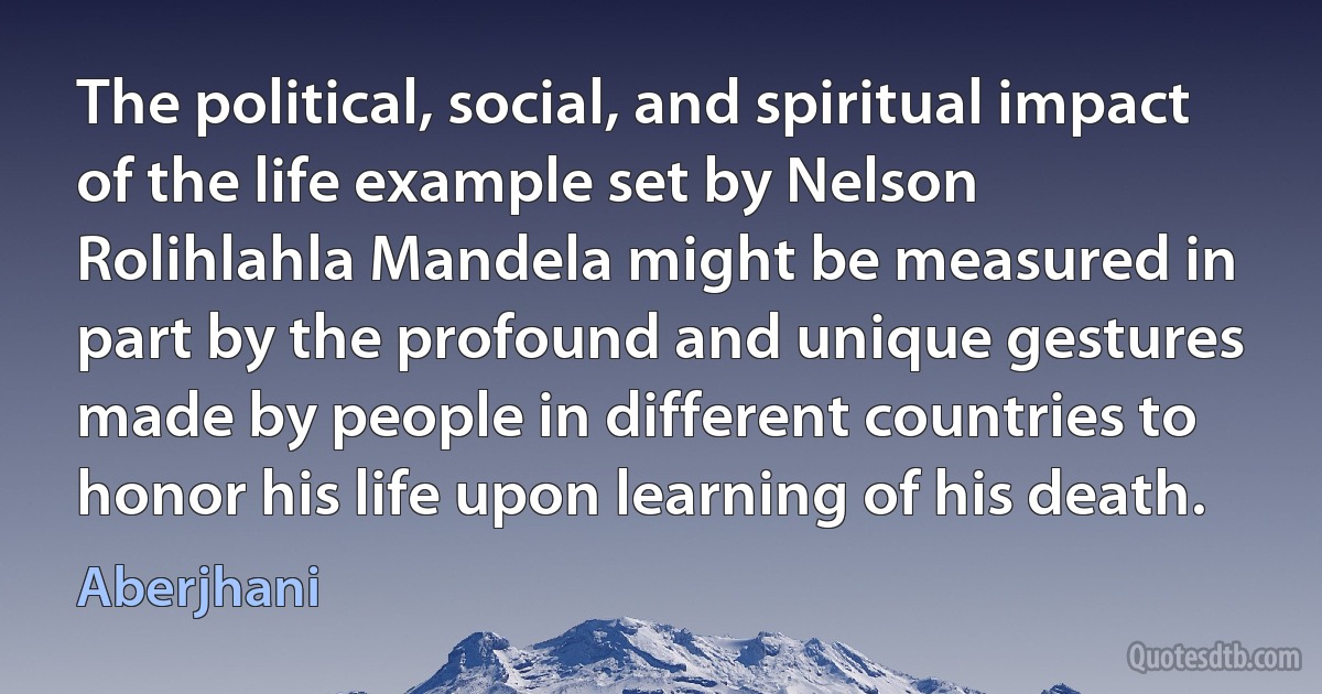 The political, social, and spiritual impact of the life example set by Nelson Rolihlahla Mandela might be measured in part by the profound and unique gestures made by people in different countries to honor his life upon learning of his death. (Aberjhani)