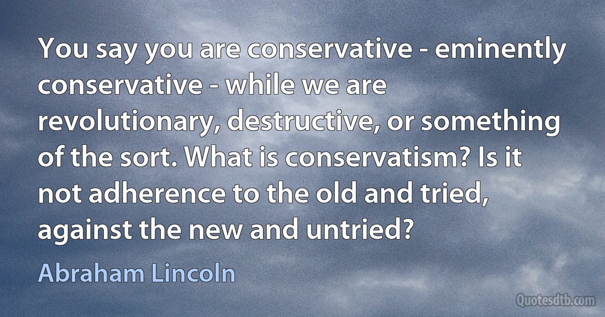 You say you are conservative - eminently conservative - while we are revolutionary, destructive, or something of the sort. What is conservatism? Is it not adherence to the old and tried, against the new and untried? (Abraham Lincoln)