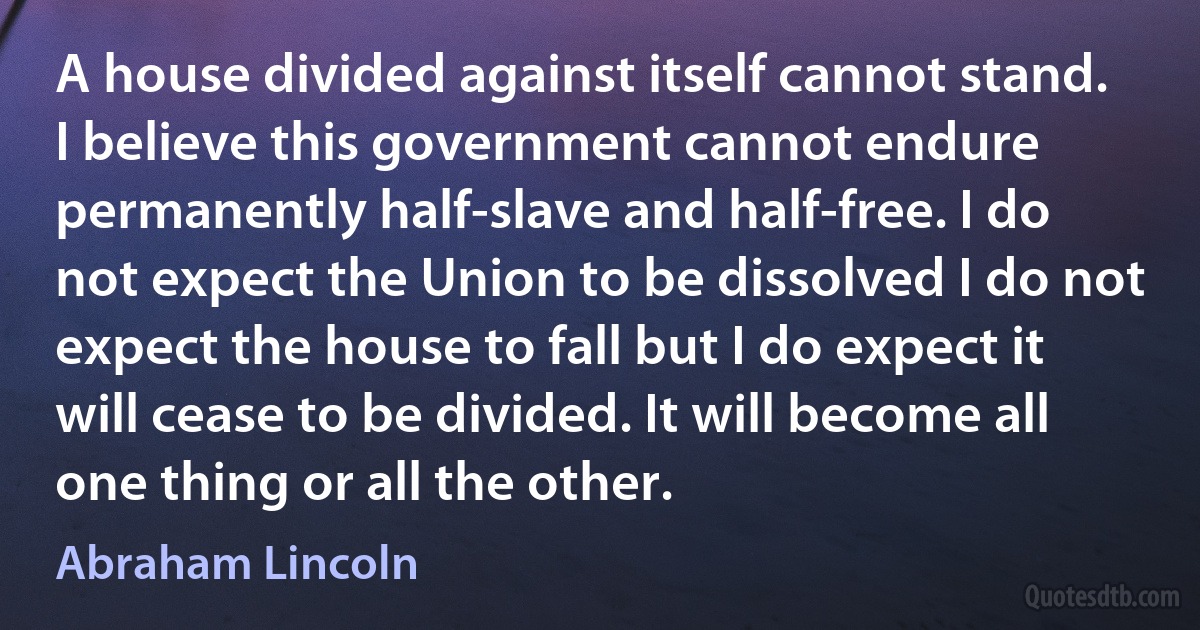 A house divided against itself cannot stand. I believe this government cannot endure permanently half-slave and half-free. I do not expect the Union to be dissolved I do not expect the house to fall but I do expect it will cease to be divided. It will become all one thing or all the other. (Abraham Lincoln)