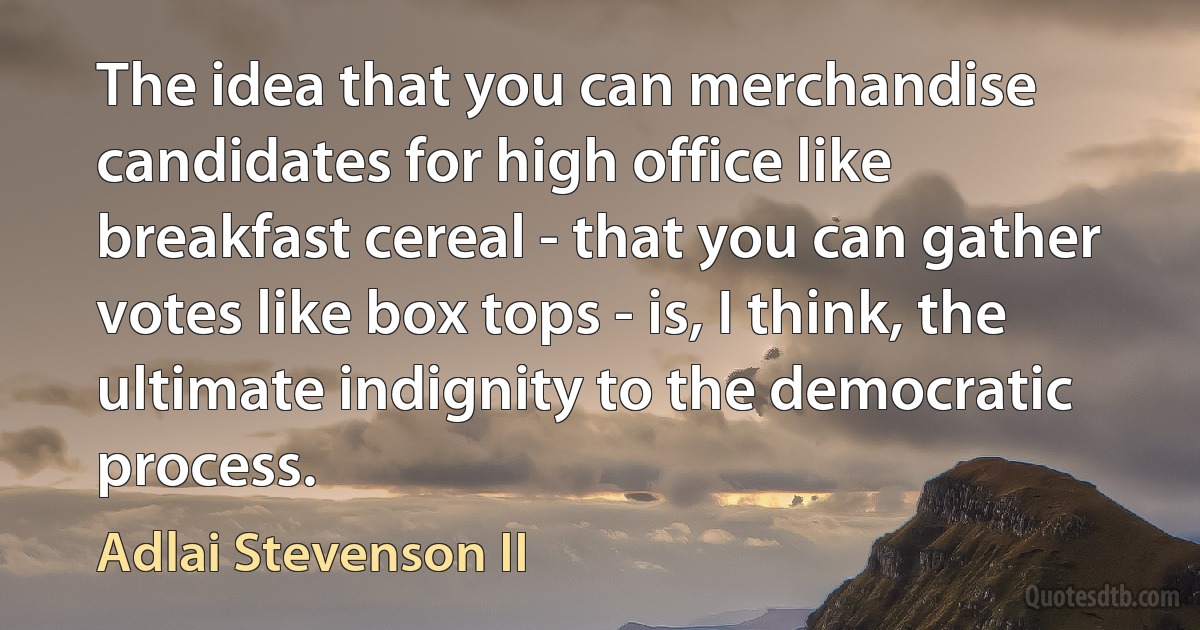 The idea that you can merchandise candidates for high office like breakfast cereal - that you can gather votes like box tops - is, I think, the ultimate indignity to the democratic process. (Adlai Stevenson II)