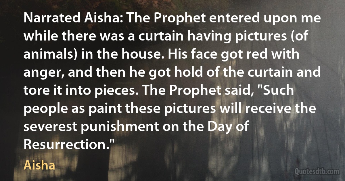 Narrated Aisha: The Prophet entered upon me while there was a curtain having pictures (of animals) in the house. His face got red with anger, and then he got hold of the curtain and tore it into pieces. The Prophet said, "Such people as paint these pictures will receive the severest punishment on the Day of Resurrection." (Aisha)