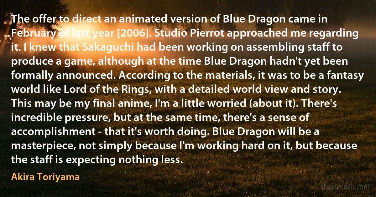 The offer to direct an animated version of Blue Dragon came in February of last year [2006]. Studio Pierrot approached me regarding it. I knew that Sakaguchi had been working on assembling staff to produce a game, although at the time Blue Dragon hadn't yet been formally announced. According to the materials, it was to be a fantasy world like Lord of the Rings, with a detailed world view and story. This may be my final anime, I'm a little worried (about it). There's incredible pressure, but at the same time, there's a sense of accomplishment - that it's worth doing. Blue Dragon will be a masterpiece, not simply because I'm working hard on it, but because the staff is expecting nothing less. (Akira Toriyama)