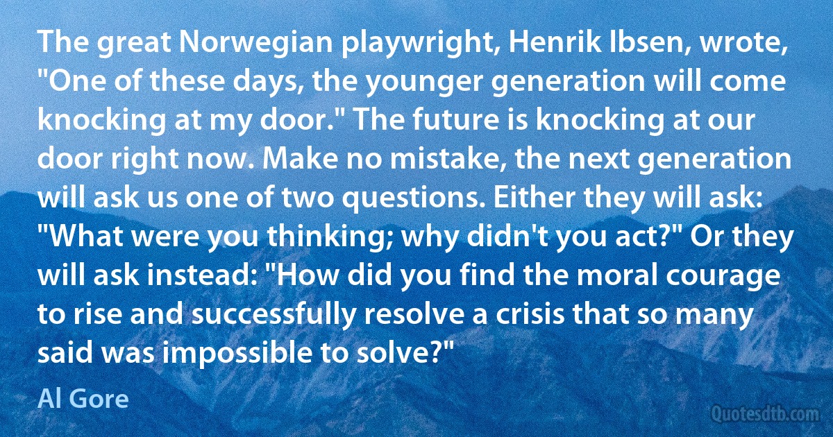 The great Norwegian playwright, Henrik Ibsen, wrote, "One of these days, the younger generation will come knocking at my door." The future is knocking at our door right now. Make no mistake, the next generation will ask us one of two questions. Either they will ask: "What were you thinking; why didn't you act?" Or they will ask instead: "How did you find the moral courage to rise and successfully resolve a crisis that so many said was impossible to solve?" (Al Gore)