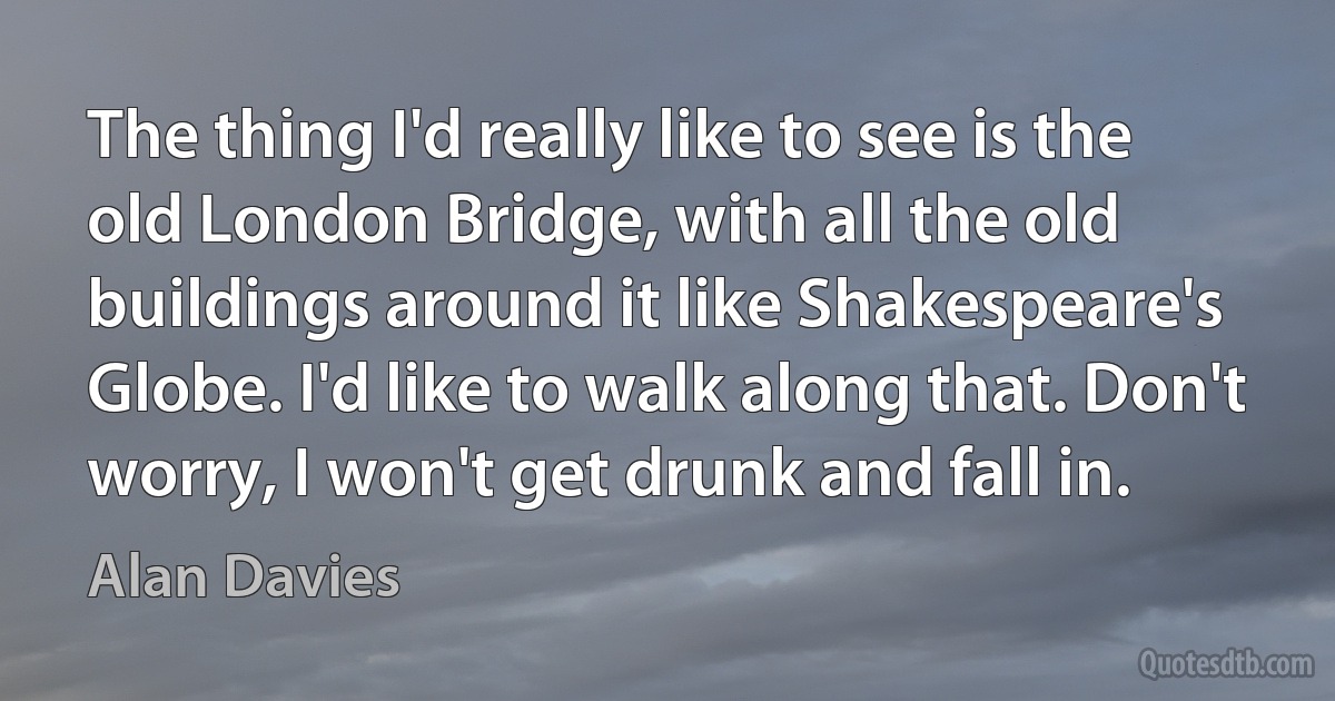 The thing I'd really like to see is the old London Bridge, with all the old buildings around it like Shakespeare's Globe. I'd like to walk along that. Don't worry, I won't get drunk and fall in. (Alan Davies)