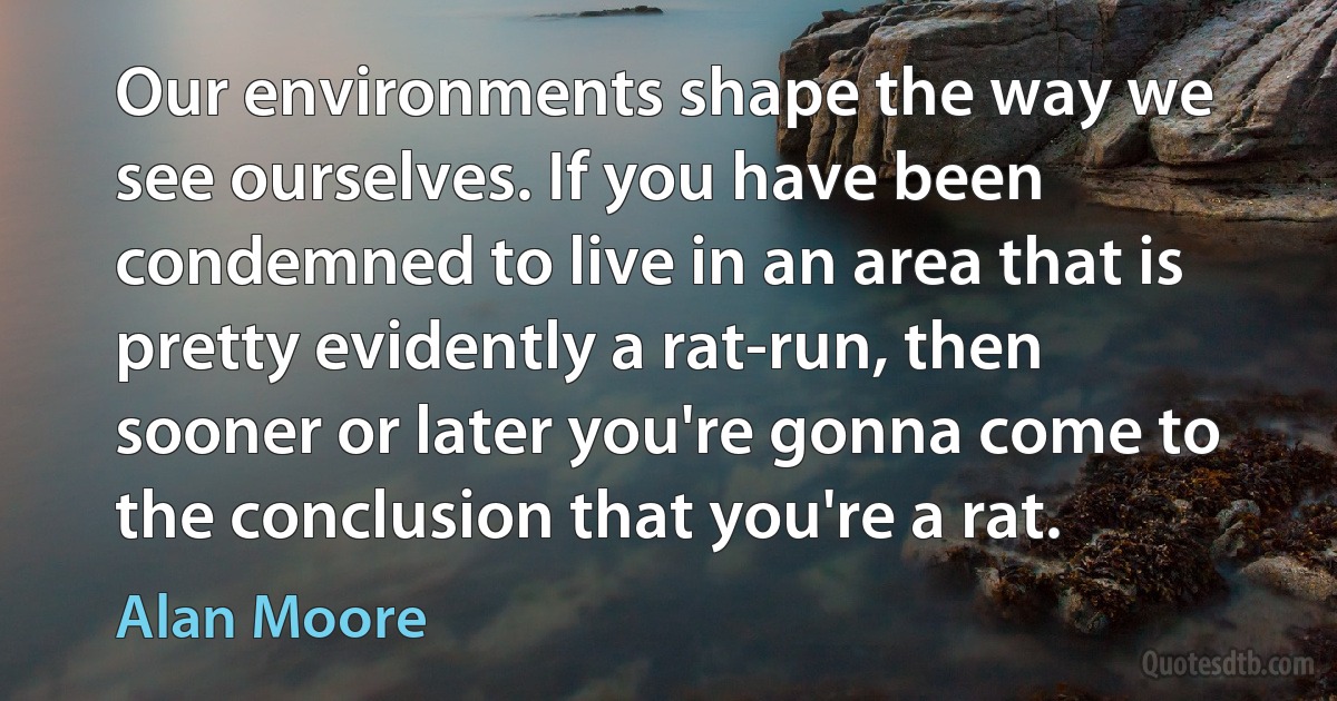 Our environments shape the way we see ourselves. If you have been condemned to live in an area that is pretty evidently a rat-run, then sooner or later you're gonna come to the conclusion that you're a rat. (Alan Moore)