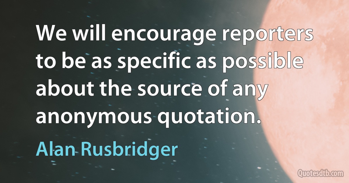 We will encourage reporters to be as specific as possible about the source of any anonymous quotation. (Alan Rusbridger)