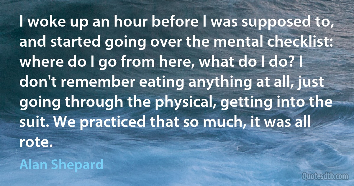 I woke up an hour before I was supposed to, and started going over the mental checklist: where do I go from here, what do I do? I don't remember eating anything at all, just going through the physical, getting into the suit. We practiced that so much, it was all rote. (Alan Shepard)