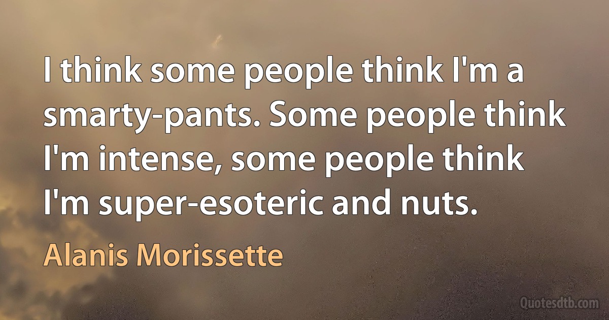 I think some people think I'm a smarty-pants. Some people think I'm intense, some people think I'm super-esoteric and nuts. (Alanis Morissette)