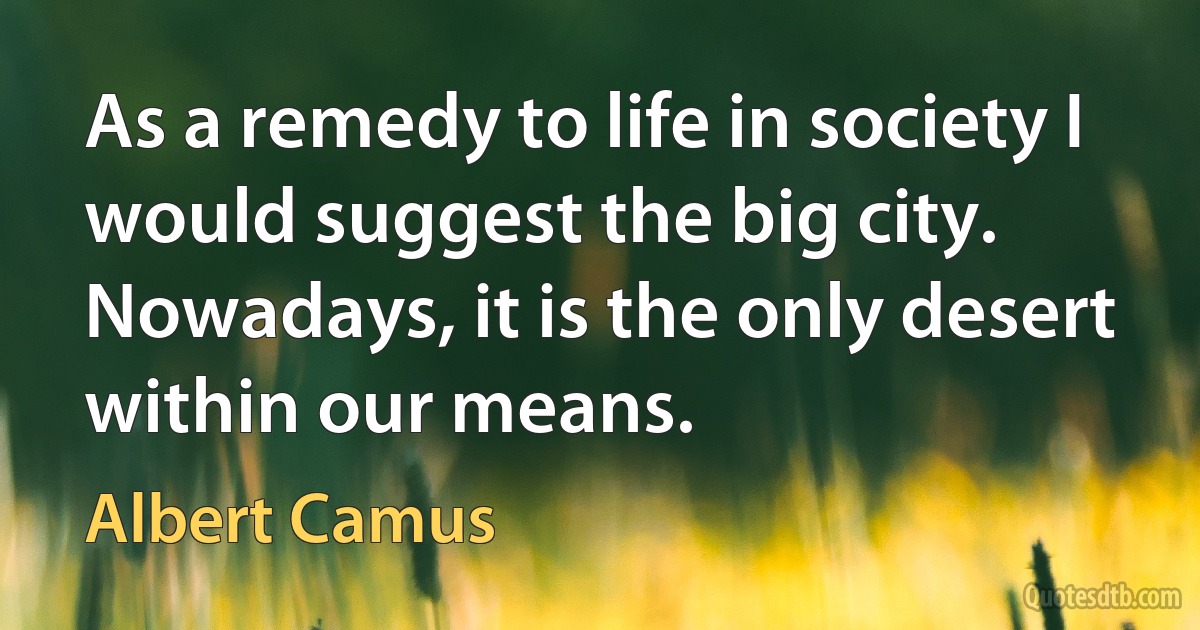 As a remedy to life in society I would suggest the big city. Nowadays, it is the only desert within our means. (Albert Camus)