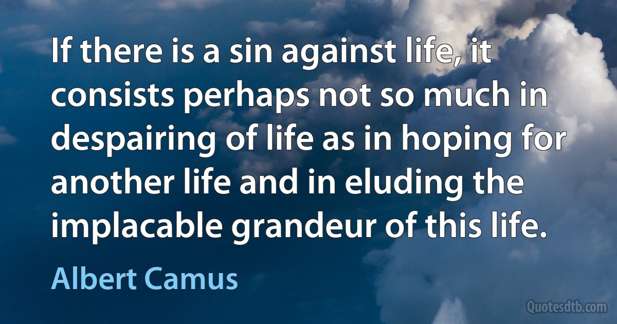 If there is a sin against life, it consists perhaps not so much in despairing of life as in hoping for another life and in eluding the implacable grandeur of this life. (Albert Camus)