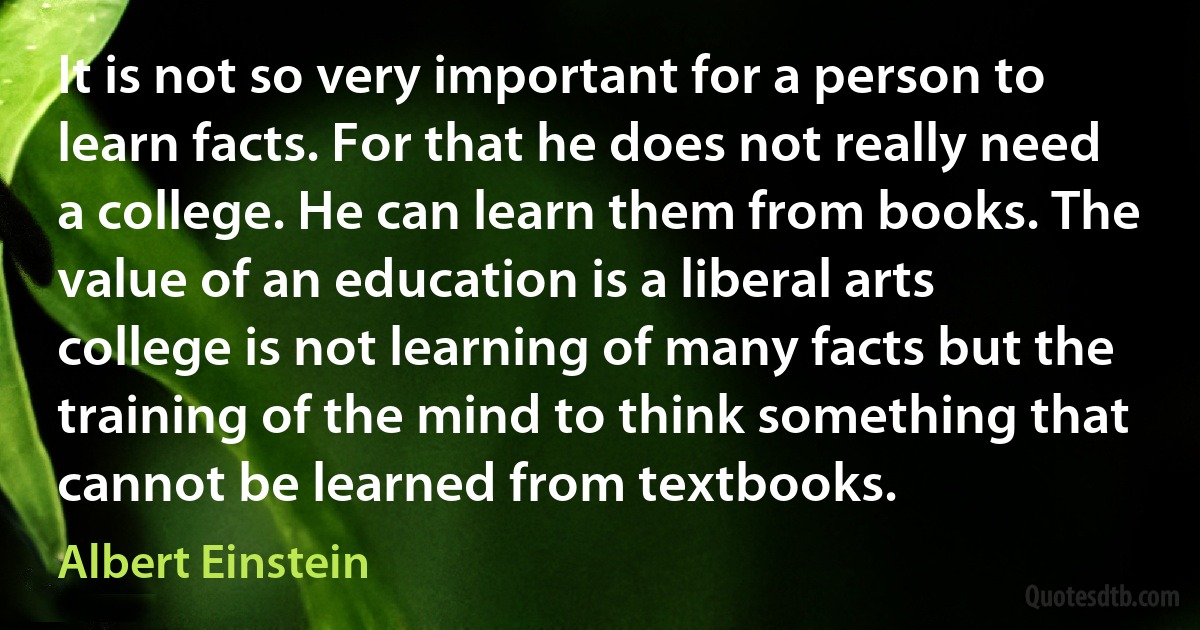 It is not so very important for a person to learn facts. For that he does not really need a college. He can learn them from books. The value of an education is a liberal arts college is not learning of many facts but the training of the mind to think something that cannot be learned from textbooks. (Albert Einstein)